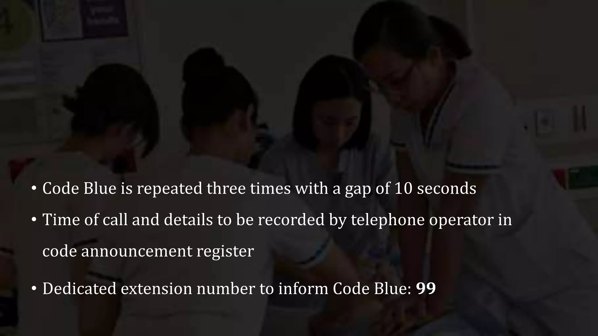 • Code Blue is repeated three times with a gap of 10 seconds
• Time of call and details to be recorded by telephone operator in
code announcement register
• Dedicated extension number to inform Code Blue: 99
 