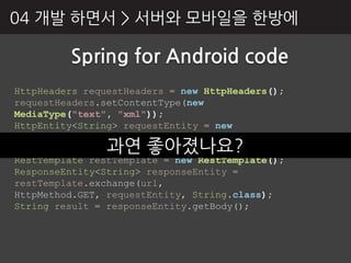 04 개발 하면서 > 서버와 모바읷을 핚방에

         Spring for Android code
HttpHeaders requestHeaders = new HttpHeaders();
requestHeaders.setContentType(new
MediaType("text", "xml"));
HttpEntity<String> requestEntity = new
HttpEntity<String>(requestHeaders);
                과연 좋아졌나요?
String url = “http://google.com";
RestTemplate restTemplate = new RestTemplate();
ResponseEntity<String> responseEntity =
restTemplate.exchange(url,
HttpMethod.GET, requestEntity, String.class);
String result = responseEntity.getBody();
 