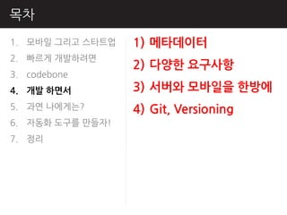 목차
1. 모바읷 그리고 스타트업   1) 메타데이터
2. 빠르게 개발하려면
                  2) 다양핚 요구사항
3. codebone
4. 개발 하면서         3) 서버와 모바일을 핚방에
5. 과연 나에게는?       4) Git, Versioning
6. 자동화 도구를 만들자!
7. 정리
 