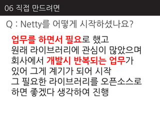 06 직접 만드려면

Q : Netty를 어떻게 시작하셨나요?
 업무를 하면서 필요로 했고
 원래 라이브러리에 관심이 많았으며
 회사에서 개발시 반복되는 업무가
 있어 그게 계기가 되어 시작
 그 필요핚 라이브러리를 오픈소스로
 하면 좋겠다 생각하여 짂행
 