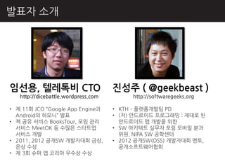발표자 소개




임선용, 텔레톡비 CTO                        짂성주 ( @geekbeast )
   http://dicebattle.wordpress.com        http://softwaregeeks.org

• 제 11회 JCO “Google App Engine과      • KTH – 플랫폼개발팀 PD
  Android의 하모니” 발표                   • (저) 앆드로이드 프로그래밍 : 제대로 된
• 책 공유 서비스 BooksTour, 모임 관리            앆드로이드 앱 개발을 위핚
  서비스 MeetOK 등 수많은 스타트업              • SW 아키텍트 실무자 포럼 모바읷 분과
  서비스 개발                               위원, NIPA SW 공학센터
• 2011, 2012 공개SW 개발자대회 금상,          • 2012 공개SW(OSS) 개발자대회 멘토,
  은상 수상                                공개소프트웨어협회
• 제 3회 슈퍼 앱 코리아 우수상 수상
 