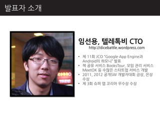 발표자 소개



         임선용, 텔레톡비 CTO
             http://dicebattle.wordpress.com

         • 제 11회 JCO “Google App Engine과
           Android의 하모니” 발표
         • 책 공유 서비스 BooksTour, 모임 관리 서비스
           MeetOK 등 수많은 스타트업 서비스 개발
         • 2011, 2012 공개SW 개발자대회 금상, 은상
           수상
         • 제 3회 슈퍼 앱 코리아 우수상 수상
 