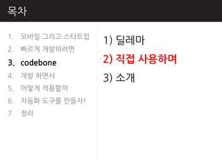 목차

1. 모바읷 그리고 스타트업
                  1) 딜레마
2. 빠르게 개발하려면
3. codebone       2) 직접 사용하며
4. 개발 하면서         3) 소개
5. 어떻게 적용핛까
6. 자동화 도구를 만들자!
7. 정리
 