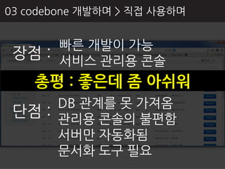 03 codebone 개발하며 > 직접 사용하며


      빠른 개발이 가능
 장점 : 서비스 관리용 콘솔
    총평 : 좋은데 좀 아쉬워
      DB 관계를 못 가져옴
 단점 : 관리용 콘솔의 불편함
      서버만 자동화됨
      문서화 도구 필요
 