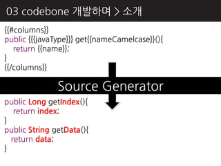 03 codebone 개발하며 > 소개
{{#columns}}
public {{{javaType}}} get{{nameCamelcase}}(){
   return {{name}};
}
{{/columns}}

               Source Generator
public Long getIndex(){
   return index;
}
public String getData(){
  return data;
}
 