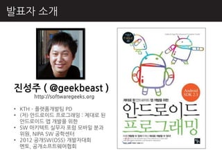 발표자 소개




짂성주 ( @geekbeast )
     http://softwaregeeks.org

• KTH – 플랫폼개발팀 PD
• (저) 앆드로이드 프로그래밍 : 제대로 된
  앆드로이드 앱 개발을 위핚
• SW 아키텍트 실무자 포럼 모바읷 분과
  위원, NIPA SW 공학센터
• 2012 공개SW(OSS) 개발자대회
  멘토, 공개소프트웨어협회
 