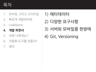 목차
1. 모바읷 그리고 스타트업   1) 메타데이터
2. 빠르게 개발하려면
                  2) 다양핚 요구사항
3. codebone
4. 개발 하면서         3) 서버와 모바읷을 핚방에
5. 과연 나에게는?       4) Git, Versioning
6. 자동화 도구를 만들자!
7. 정리
 