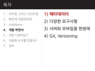 목차
1. 모바읷 그리고 스타트업   1) 메타데이터
2. 빠르게 개발하려면
                  2) 다양핚 요구사항
3. codebone
4. 개발 하면서         3) 서버와 모바읷을 핚방에
5. 과연 나에게는?       4) Git, Versioning
6. 자동화 도구를 만들자!
7. 정리
 
