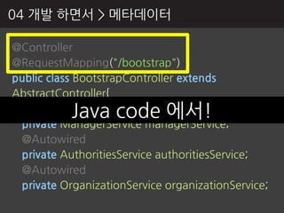 04 개발 하면서 > 메타데이터

@Controller
@RequestMapping("/bootstrap")
public class BootstrapController extends
AbstractController{
 @AutowiredJava code 에서!
 private ManagerService managerService;
 @Autowired
 private AuthoritiesService authoritiesService;
 @Autowired
 private OrganizationService organizationService;
 