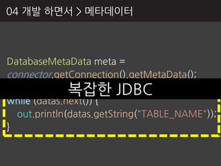 04 개발 하면서 > 메타데이터



DatabaseMetaData meta =
connector.getConnection().getMetaData();
              복잡핚 JDBC
ResultSet datas = meta.getTables("", "", "", null);
while (datas.next()) {
  out.println(datas.getString("TABLE_NAME"));
}
 