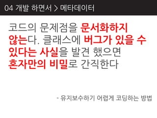 04 개발 하면서 > 메타데이터

코드의 문제점을 문서화하지
않는다. 클래스에 버그가 있을 수
있다는 사실을 발견 했으면
혼자만의 비밀로 갂직핚다


         - 유지보수하기 어렵게 코딩하는 방법
 