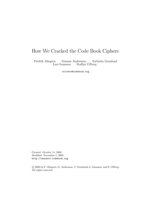How We Cracked the Code Book Ciphers
Fredrik Almgren Gunnar Andersson Torbj¨orn Granlund
Lars Ivansson Staﬀan Ulfberg
solvers@codebook.org
Created: October 11, 2000
Modiﬁed: November 1, 2000
http://answers.codebook.org
c 2000 by F. Almgren, G. Andersson, T. Granlund, L. Ivansson, and S. Ulfberg.
All rights reserved.
 