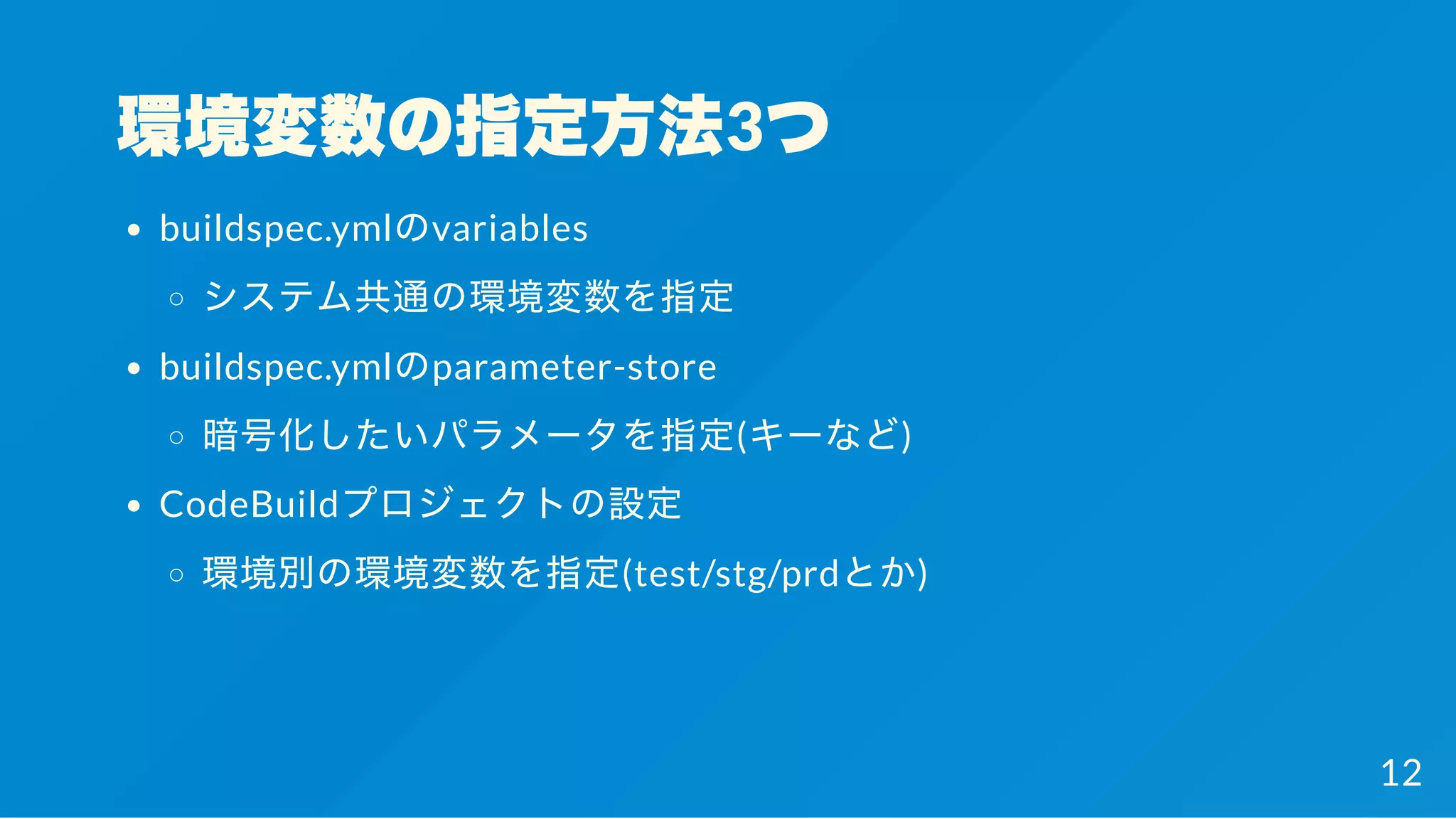 環境変数の指定方法3つ
buildspec.ymlのvariables
システム共通の環境変数を指定
buildspec.ymlのparameter-store
暗号化したいパラメータを指定(キーなど)
CodeBuildプロジェクトの設定
環境別の環境変数を指定(test/stg/prdとか)
12
 