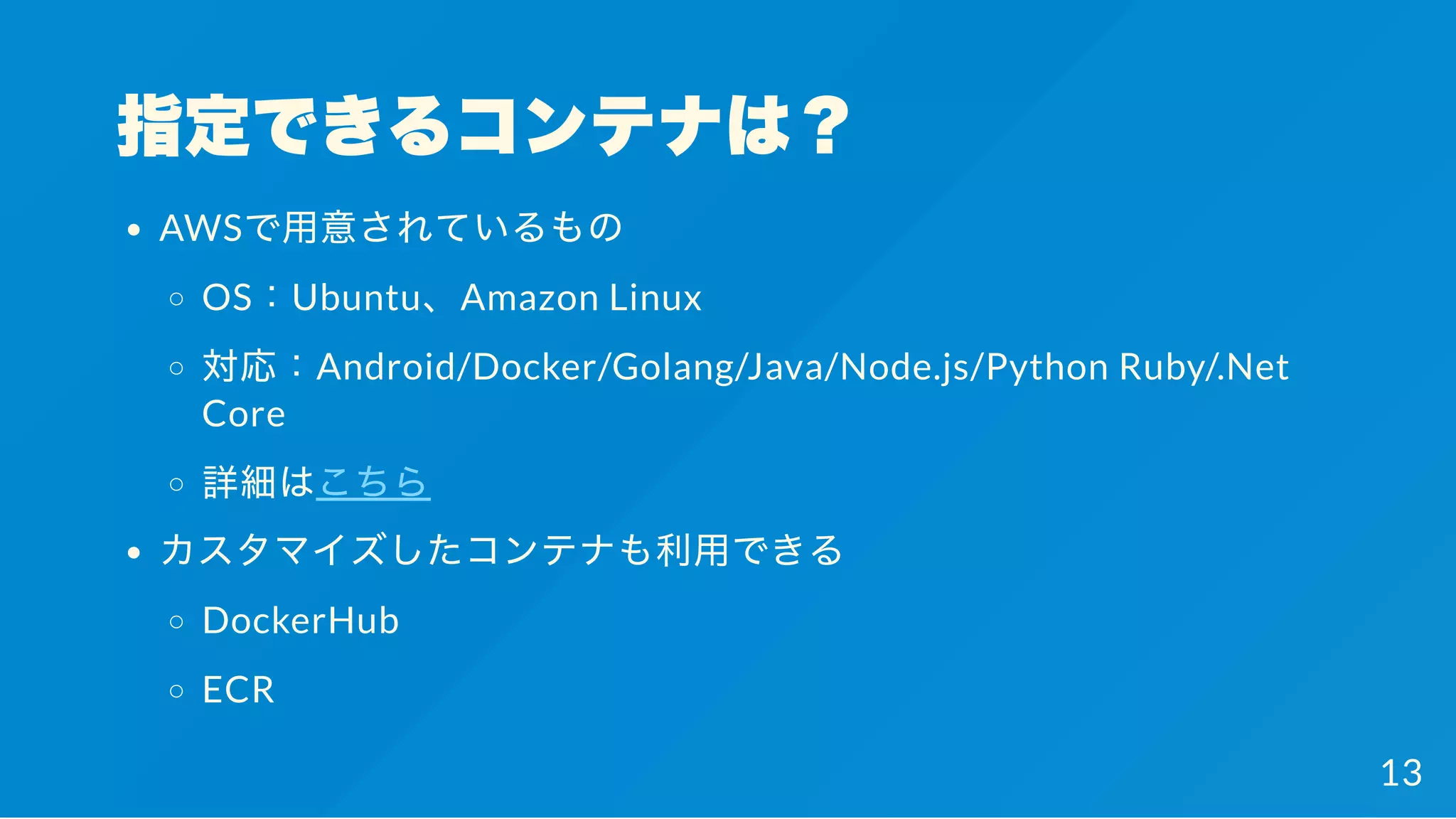 指定できるコンテナは？
AWSで用意されているもの
OS：Ubuntu、Amazon Linux
対応：Android/Docker/Golang/Java/Node.js/Python Ruby/.Net
Core
詳細はこちら
カスタマイズしたコンテナも利用できる
DockerHub
ECR
13
 