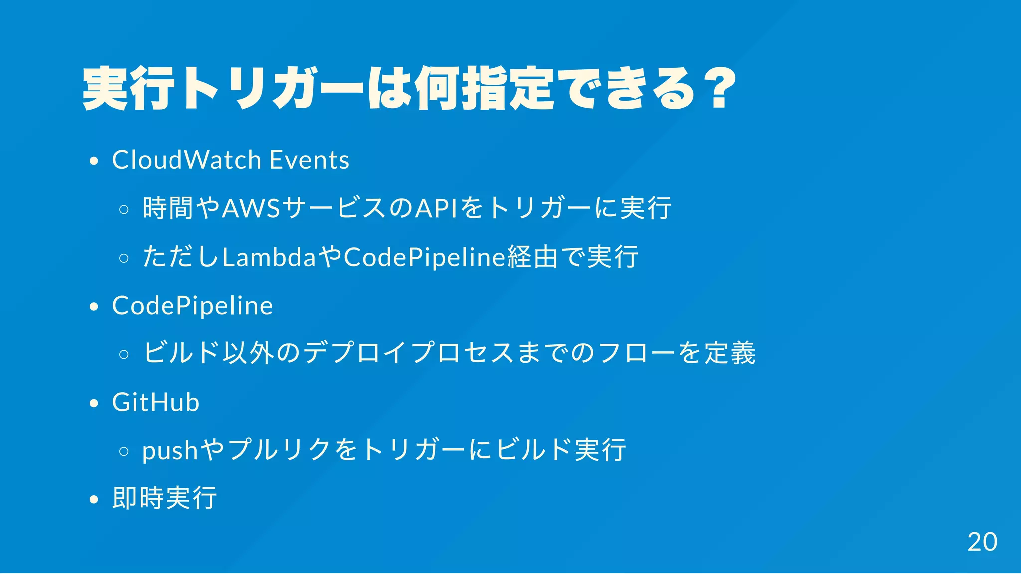 実行トリガーは何指定できる？
CloudWatch Events
時間やAWSサービスのAPIをトリガーに実行
ただしLambdaやCodePipeline経由で実行
CodePipeline
ビルド以外のデプロイプロセスまでのフローを定義
GitHub
pushやプルリクをトリガーにビルド実行
即時実行
20
 