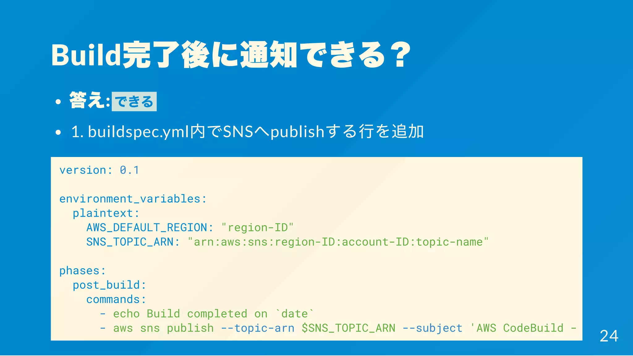 Build完了後に通知できる？
答え: できる
1. buildspec.yml内でSNSへpublishする行を追加
version: 0.1
environment_variables:
plaintext:
AWS_DEFAULT_REGION: "region-ID"
SNS_TOPIC_ARN: "arn:aws:sns:region-ID:account-ID:topic-name"
phases:
post_build:
commands:
- echo Build completed on `date`
- aws sns publish --topic-arn $SNS_TOPIC_ARN --subject 'AWS CodeBuild - Build Co
24
 