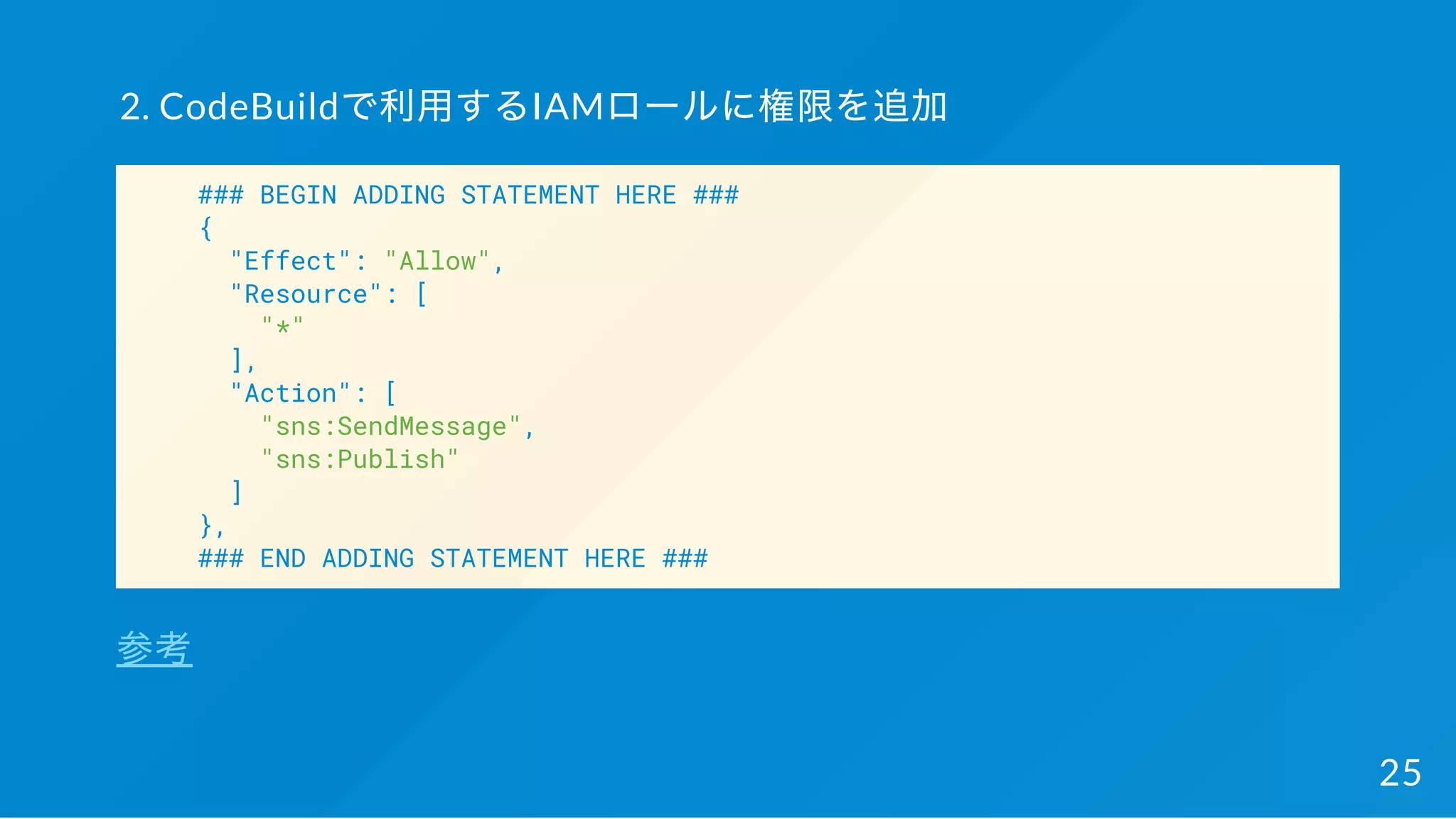 2. CodeBuildで利用するIAMロールに権限を追加
### BEGIN ADDING STATEMENT HERE ###
{
"Effect": "Allow",
"Resource": [
"*"
],
"Action": [
"sns:SendMessage",
"sns:Publish"
]
},
### END ADDING STATEMENT HERE ###
参考
25
 