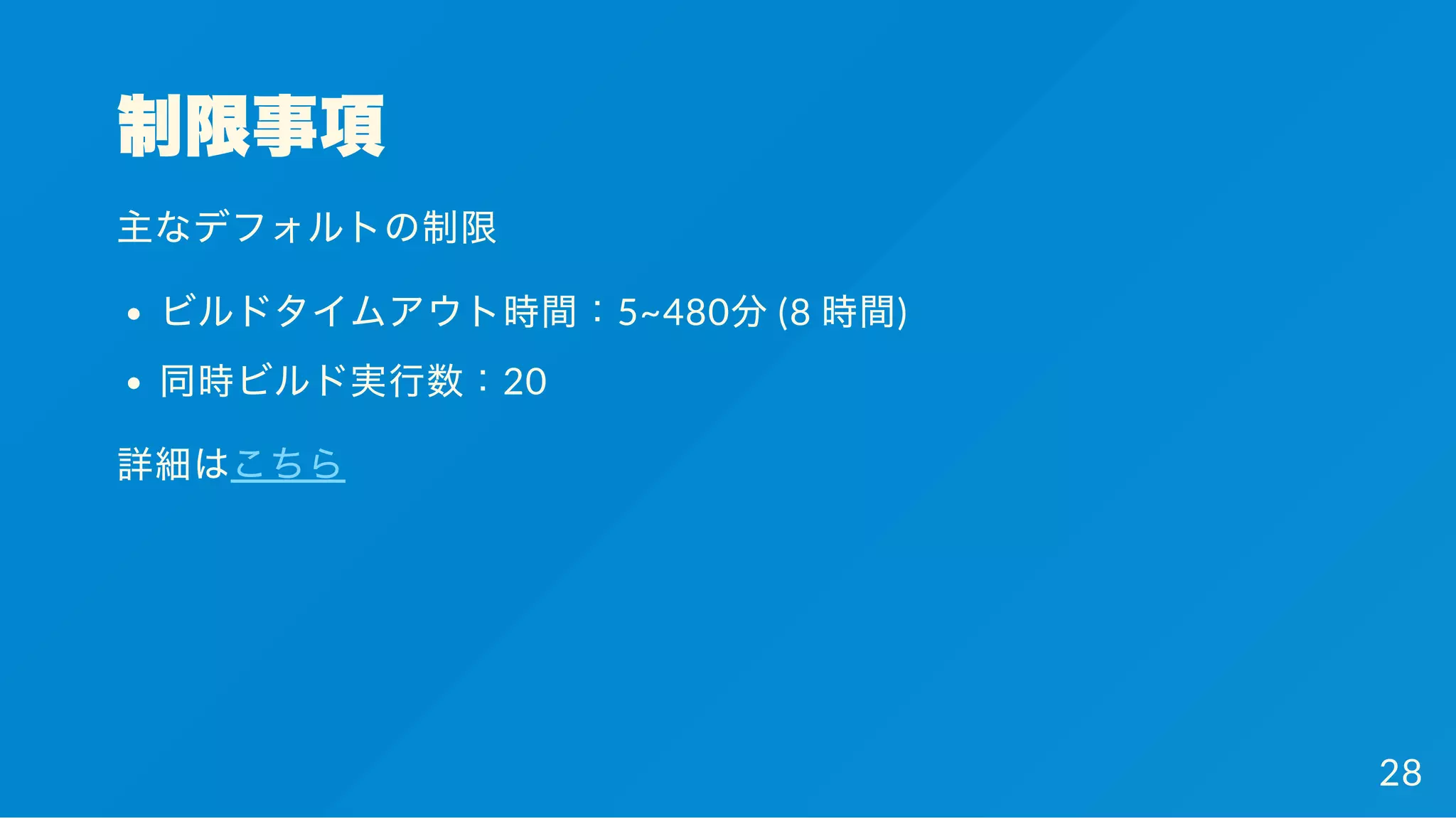 制限事項
主なデフォルトの制限
ビルドタイムアウト時間：5~480分(8 時間)
同時ビルド実行数：20
詳細はこちら
28
 