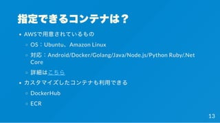 指定できるコンテナは？
AWSで用意されているもの
OS：Ubuntu、Amazon Linux
対応：Android/Docker/Golang/Java/Node.js/Python Ruby/.Net
Core
詳細はこちら
カスタマイズしたコンテナも利用できる
DockerHub
ECR
13
 