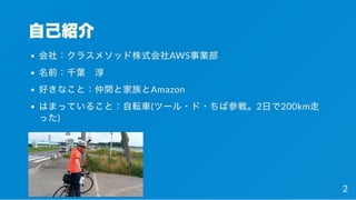 自己紹介
会社：クラスメソッド株式会社AWS事業部
名前：千葉 淳
好きなこと：仲間と家族とAmazon
はまっていること：自転車(ツール・ド・ちば参戦。2日で200km走
った)
2
 
