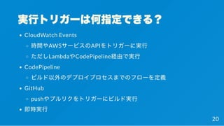 実行トリガーは何指定できる？
CloudWatch Events
時間やAWSサービスのAPIをトリガーに実行
ただしLambdaやCodePipeline経由で実行
CodePipeline
ビルド以外のデプロイプロセスまでのフローを定義
GitHub
pushやプルリクをトリガーにビルド実行
即時実行
20
 