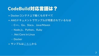 CodeBuild対応言語は？
Dockerコンテナ上で動くものすべて
AWSドキュメントでサンプルが用意されているもは
C++、Go、Slaca、Java/Maven
Node.js、Python、Ruby
.Net Core in Linux
Docker
サンプルはこちらから
7
 