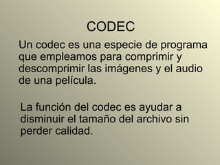 CODEC Un codec es una especie de programa que empleamos para comprimir y descomprimir las imágenes y el audio de una película.  La función del codec es ayudar a disminuir el tamaño del archivo sin perder calidad.  