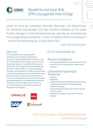 „Codec ist eines der europaweit führenden Beratungs- und Systemhäuser
für Controlling Anwendungen. Seit über 30 Jahren realisieren wir für unsere
Kunden Lösungen zu Unternehmenssteuerung, -planung und -konsolidierung.
Mit aussagekräftigen Kennzahlen - schnell und effektiv ermittelt und analysiert
- zu mehr Geschäftserfolg: Das ist unser Ziel für Sie.“
									 (Codec CEO: Ronan Stafford)
Bewährte und neue BI &
EPM Lösungenfür Ihren Erfolg!
Über uns:
Seit 1979 implementiert Codec das jeweils optimale
Informationssystem für Controlling- und Management in
Unternehmen – individuell, effektiv, effizient. Seit 1985 sind wir Teil
der irischen CodecDSS Gruppe mit Hauptsitz in Dublin, Irland. An vier
eigenständigen Standorten in Europa (Dublin, Köln, Warschau und
London) setzen sich 106 engagierte und kompetente Mitarbeiter für
Ihre Projekte ein. Dabei vertrauen wir aus Erfahrung auf führende
Technologie- und Softwareanbieter. So erfüllen wir die Anforderungen
unserer Kunden ganzheitlich, planungs- und investitionssicher. Kunden
profitieren von unserer transparenten und breiten Marktübersicht,
mit der wir immer die jeweils beste Lösung finden. Von der Erstellung
des Aufgabenkataloges bis hin zur Implementierung und praktischen
Anwendung im Unternehmen stehen wir Ihnen mit Rat und Tat
zur Seite. Dabei sehen wir uns als Partner des Controllings und
Dienstleister für das Management.
Für Ihr Unternehmen da
Business Intelligence:
•	 Reporting: als Standardbericht, via Cockpits & Dashboards, ad-hoc
•	 Analyse: für Finanzen, Vertrieb, Produktion, Logistik, Personal,
Marketing, IT
Unternehmensplanung &
Steuerung:
•	 Forecasting
•	 Budgetierung
•	 Integrierte Planung: Absatz-Umsatzplanung; Investitionsplanung;
Liquiditätsplanung; Kostenstellen-/Kostenträgerplanung;
integrierte Finanzplanung
•	 Strategische Planung: Simulationen, Was-Wäre-Wenn, best case/
worst case Szenarien
•	 Konsolidierung: Management & Legal ( internes & externes
Reporting )
2
Reporting- Analyse- Unternehmenssteuerung-
auf höchstem Niveau!
 