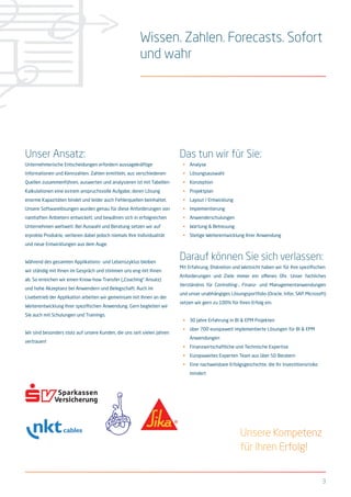 3
Wissen. Zahlen. Forecasts. Sofort
und wahr
Unser Ansatz:
Unternehmerische Entscheidungen erfordern aussagekräftige
Informationen und Kennzahlen. Zahlen ermitteln, aus verschiedenen
Quellen zusammenführen, auswerten und analysieren ist mit Tabellen-
Kalkulationen eine extrem anspruchsvolle Aufgabe, deren Lösung
enorme Kapazitäten bindet und leider auch Fehlerquellen beinhaltet.
Unsere Softwarelösungen wurden genau für diese Anforderungen von
namhaften Anbietern entwickelt, und bewähren sich in erfolgreichen
Unternehmen weltweit. Bei Auswahl und Beratung setzen wir auf
erprobte Produkte, verlieren dabei jedoch niemals Ihre Individualität
und neue Entwicklungen aus dem Auge.
Während des gesamten Applikations- und Lebenszyklus bleiben
wir ständig mit Ihnen im Gespräch und stimmen uns eng mit Ihnen
ab. So erreichen wir einen Know-how Transfer („Coaching“ Ansatz)
und hohe Akzeptanz bei Anwendern und Belegschaft. Auch im
Livebetrieb der Applikation arbeiten wir gemeinsam mit Ihnen an der
Weiterentwicklung Ihrer spezifischen Anwendung. Gern begleiten wir
Sie auch mit Schulungen und Trainings.
Wir sind besonders stolz auf unsere Kunden, die uns seit vielen Jahren
vertrauen!
Das tun wir für Sie:
•	 Analyse
•	 Lösungsauswahl
•	 Konzeption
•	 Projektplan
•	 Layout / Entwicklung
•	 Implementierung
•	 Anwenderschulungen
•	 Wartung & Betreuung
•	 Stetige Weiterentwicklung Ihrer Anwendung
Darauf können Sie sich verlassen:
Mit Erfahrung, Diskretion und Weitsicht haben wir für Ihre spezifischen
Anforderungen und Ziele immer ein offenes Ohr. Unser fachliches
Verständnis für Controlling-, Finanz- und Managementanwendungen
und unser unabhängiges Lösungsportfolio (Oracle, Infor, SAP, Microsoft)
setzen wir gern zu 100% für Ihren Erfolg ein.
•	 30 Jahre Erfahrung in BI & EPM Projekten
•	 über 700 europaweit implementierte Lösungen für BI & EPM
Anwendungen
•	 Finanzwirtschaftliche und Technische Expertise
•	 Europaweites Experten Team aus über 50 Beratern
•	 Eine nachweisbare Erfolgsgeschichte, die Ihr Investitionsrisiko
mindert
Unsere Kompetenz
für Ihren Erfolg!
 
