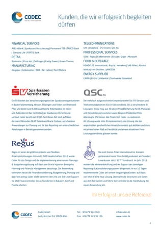 Codec GmbH
An Lyskirchen 14, 50676 Köln
Tel.: +49 221 924 36 0
Fax: +49 221 924 36 136
info@codec.de
www.codec.de
Kunden, die wir erfolgreich begleiten
dürfen
Ihr Erfolg ist unsere Referenz!
Financial Services
AIB | mBank | Sparkassen Versicherung | Permanent TSB | TARGO Bank
| Standard Life | FORTIS Bank
Retail
Rossmann | Pizza Hut | Selfridges | Paddy Power | Brown Thomas
Manufacturing
Kingspan | Gildemeister | SIKA | Nkt cables | Merit Medica
Die SV bündelt das Versicherungsangebot der Sparkassenorganisationen
in Baden-Württemberg, Hessen, Thüringen und Teilen von Rheinland-
Pfalz und bietet rund 5.000 qualifizierte Arbeitsplätze im Innen-
und Außendienst. Das Controlling der Sparkassen Versicherung
vertraut Codec bereits seit 1995. Seit dieser Zeit sind, auf Basis
der marktführenden OLAP Datenbank Oracle Essbase, verschiedene
Anwendungen zur Planung und für das Reporting von unterschiedlichen
Abteilungen in Betrieb genommen worden.
Regus ist einer der größten Anbieter von flexiblen
Arbeitsplatzlösungen mit rund 1.500 Gesellschaften. 2012 wurde
Codec für das Design und die Implementierung einer neuen Planungs-
& Budgetierungslösung auf Basis von Oracle Hyperion Enterprise
Planning und Financial Management beauftragt. Die Anwendung
beinhaltet heute die Finanzkonsolidierung, Budgetierung, Planung und
das Forecasting. Codec stellt weiterhin den 2nd und 3rd Level Support
für 260 Finanzcontroller, die an Standorten in Bukarest, Genf und
Manila arbeiten.
Der mehrfach ausgezeichnete Komplettanbieter für ITK-Services und
Telekommunikation mit Sitz in Köln sondierte 2011 verschiedene BI
Lösungen. Know-How aus 30 Jahren Projekterfahrung für BI, Planungs-
und Konsolidierungssysteme sowie das gute Produktportfolio
überzeugte QSC davon, das Projekt mit Codec zu realisieren.
Als Lösung wurde Infor BI implementiert, eine Lösung, die den
angestrebten ganzheitlichen Ansatz besonders gut abbilden und dazu
mit einem hohen Maß an Flexibilität und einem attraktiven Preis-
Leistungsverhältnis glänzen konnte.
Die zum Kronos Titan International Inc. Konzern
gehörende Kronos Titan GmbH produziert am Standort
Leverkusen seit 1927 Titandioxid. Im Jahr 2011
wurden die Weiterentwicklung und der Support des damaligen
Reporting- & Konsolidierungssystems eingestellt. In nur 10 Tagen
implementierte Codec bei seinem langjährigen Kunden auf Basis
von Infor BI eine neue Lösung, übernahm die Strukturen und Daten
aus dem Alt-System und führte die Controller in die Handhabung der
neuen Anwendung ein.
Telecommunications
UPC | Vodafone | O² | Eircom | QSC AG
Professional Services
ICON | Regus | Falkensteiner | Secude | Origin | Microsoft
Food & Beverage
MONDÉLEZ International | Aryzta | Heineken | SAB Miller | Absolut
Wodka | Irish Distillers | JAMESON
Energy Supplier
CAIRN | EirGrid | Vattenfall | Stadtwerke Düsseldorf
4
 