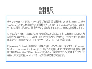 すべてのWebページは、HTMLと呼ばれる言語で書かれています。HTMLはすべ
てのウェブページに構造を与える骨格と考えて良いです。このコースでは、 Web
ページに段落、見出し、画像やリンクを追加するために、 HTMLを使用します。
右のエディタでは、 test.htmlという呼ばれるタブがあります。これはHTMLを入力
しますファイルです。 < > sのコードを見てください。これあｇHTMLです！他の言
語のように、固有の文法（コミュニケーション・ルール）があります。
「Save and Submit」を押すと、結果タブは、インターネットブラウザ（ Chrome、
Firefox 、 Internet Explorerなど）のように動作します。ブラウザの仕事は、認
識可能なWebページにtest.htmlというのコードを変換することです！ブラウザは、
HTMLの文法に従い、ページをレイアウトする事ができます。
翻訳
 