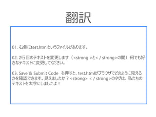 01. 右側にtest.htmlというファイルがあります。
02. 2行目のテキストを変更します（<strong >と< / strong>の間）何でも好
きなテキストに変更してください。
03. Save & Submit Code を押すと、test.htmlがブラウザでどのように見える
かを確認できます。見えましたか？<strong> < / strong>のタグは、私たちの
テキストを太字にしましたよ！
翻訳
 