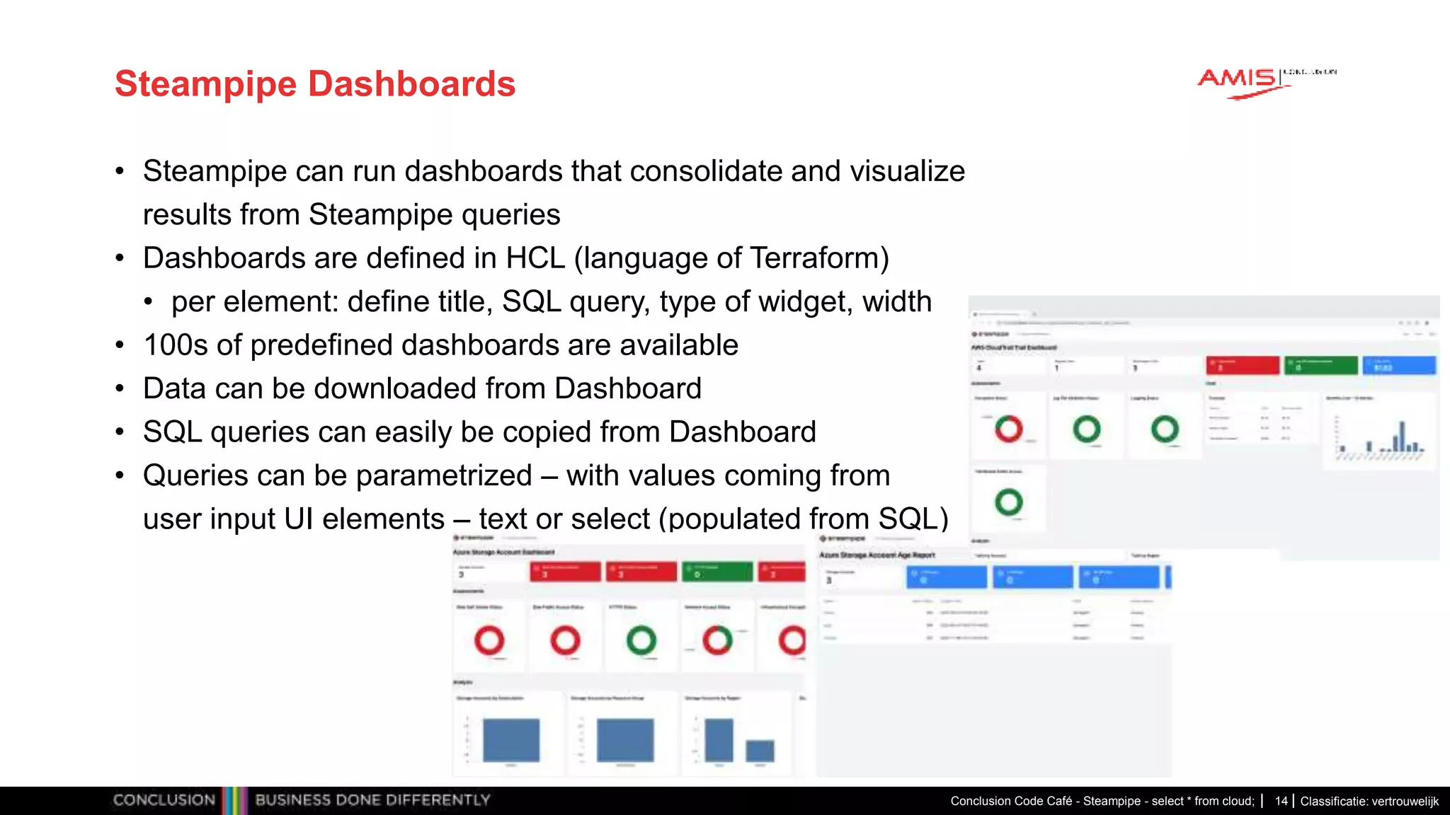 Classificatie: vertrouwelijk
Steampipe Dashboards
• Steampipe can run dashboards that consolidate and visualize
results from Steampipe queries
• Dashboards are defined in HCL (language of Terraform)
• per element: define title, SQL query, type of widget, width
• 100s of predefined dashboards are available
• Data can be downloaded from Dashboard
• SQL queries can easily be copied from Dashboard
• Queries can be parametrized – with values coming from
user input UI elements – text or select (populated from SQL)
Conclusion Code Café - Steampipe - select * from cloud; 14
 