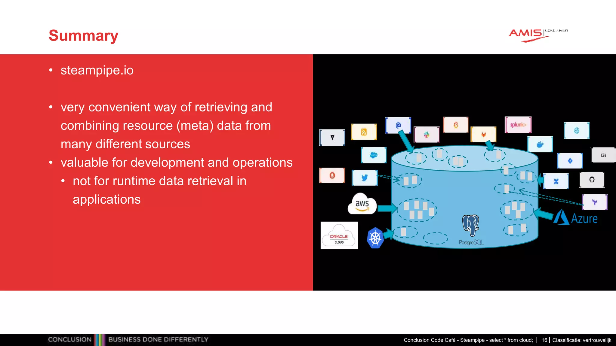 Classificatie: vertrouwelijk
Summary
• steampipe.io
• very convenient way of retrieving and
combining resource (meta) data from
many different sources
• valuable for development and operations
• not for runtime data retrieval in
applications
Conclusion Code Café - Steampipe - select * from cloud; 16
 