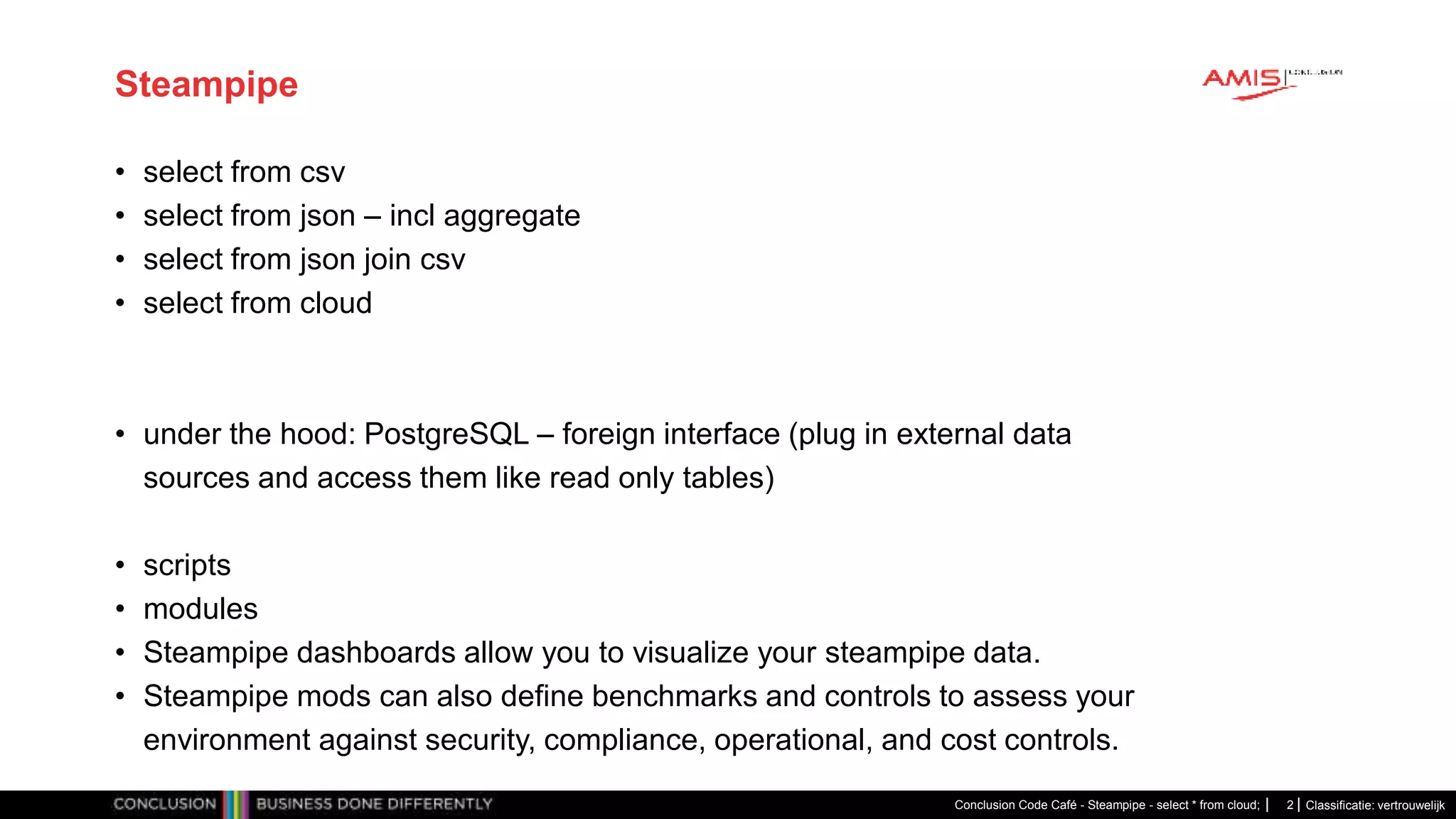 Classificatie: vertrouwelijk
Steampipe
• select from csv
• select from json – incl aggregate
• select from json join csv
• select from cloud
• under the hood: PostgreSQL – foreign interface (plug in external data
sources and access them like read only tables)
• scripts
• modules
• Steampipe dashboards allow you to visualize your steampipe data.
• Steampipe mods can also define benchmarks and controls to assess your
environment against security, compliance, operational, and cost controls.
Conclusion Code Café - Steampipe - select * from cloud; 2
 