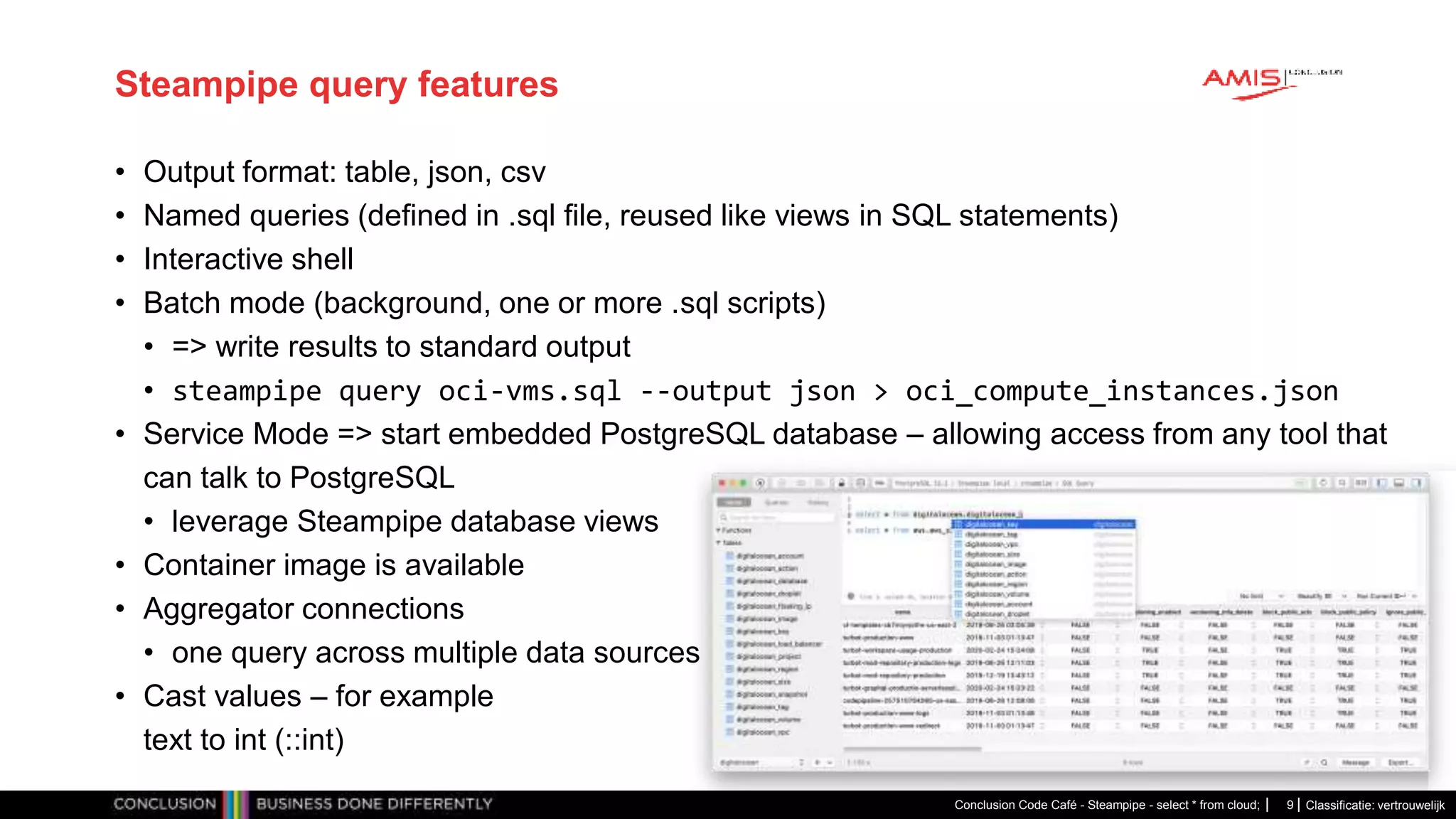 Classificatie: vertrouwelijk
Steampipe query features
• Output format: table, json, csv
• Named queries (defined in .sql file, reused like views in SQL statements)
• Interactive shell
• Batch mode (background, one or more .sql scripts)
• => write results to standard output
• steampipe query oci-vms.sql --output json > oci_compute_instances.json
• Service Mode => start embedded PostgreSQL database – allowing access from any tool that
can talk to PostgreSQL
• leverage Steampipe database views
• Container image is available
• Aggregator connections
• one query across multiple data sources
• Cast values – for example
text to int (::int)
Conclusion Code Café - Steampipe - select * from cloud; 9
 