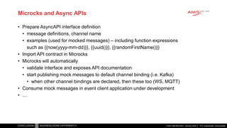 Classificatie: vertrouwelijk
Microcks and Async APIs
• Prepare AsyncAPI interface definition
• message definitions, channel name
• examples (used for mocked messages) – including function expressions
such as {{now(yyyy-mm-dd)}}, {{uuid()}}, {{randomFirstName()}}
• Import API contract in Microcks
• Microcks will automatically
• validate interface and exposes API documentation
• start publishing mock messages to default channel binding (i.e. Kafka)
• when other channel bindings are declared, then these too (WS, MQTT)
• Consume mock messages in event client application under development
• …
Code Café Microcks - January 2022 10
 