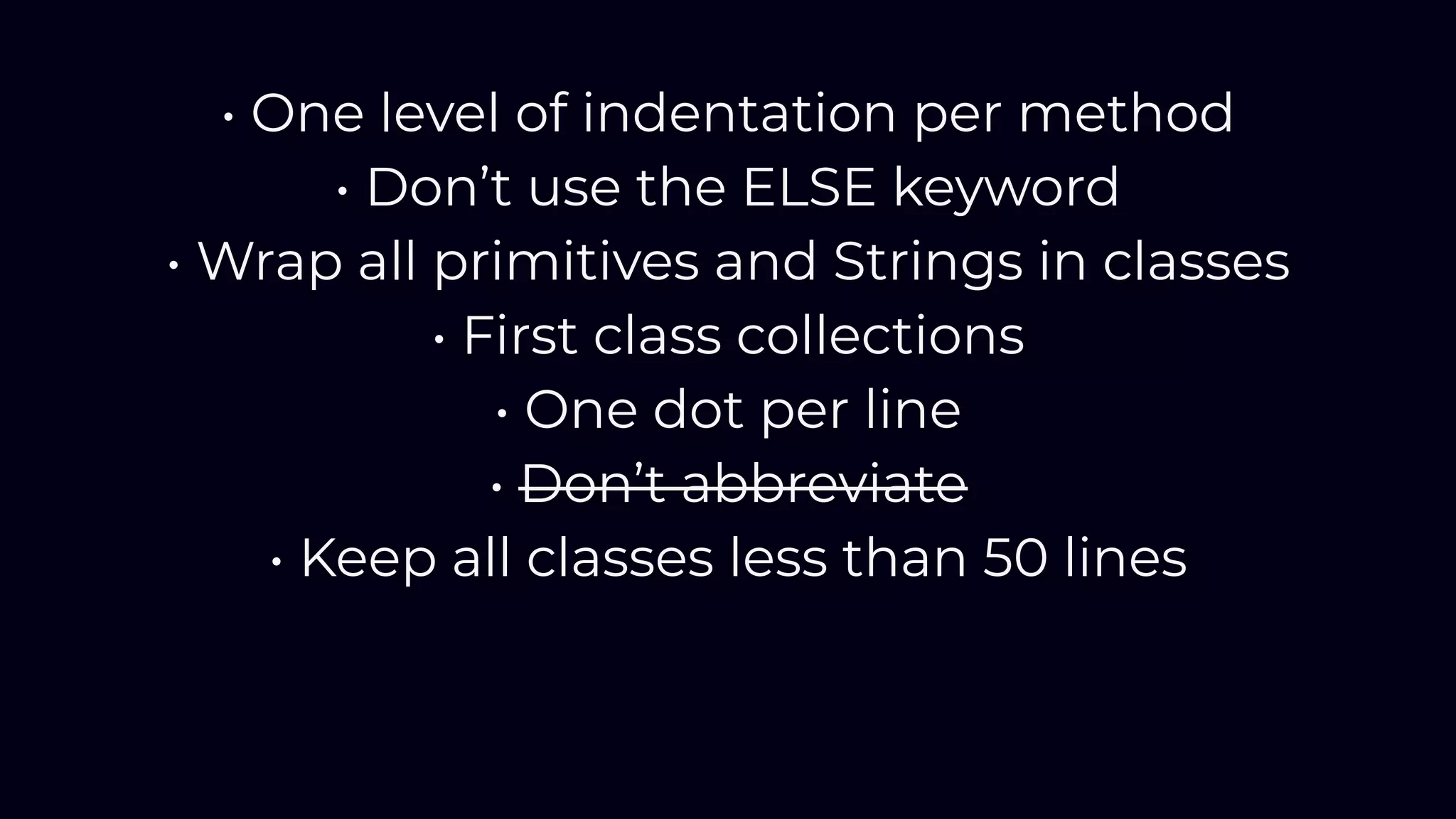 • One level of indentation per method
• Don’t use the ELSE keyword
• Wrap all primitives and Strings in classes
• First class collections
• One dot per line
• Don’t abbreviate
• Keep all classes less than 50 lines
 