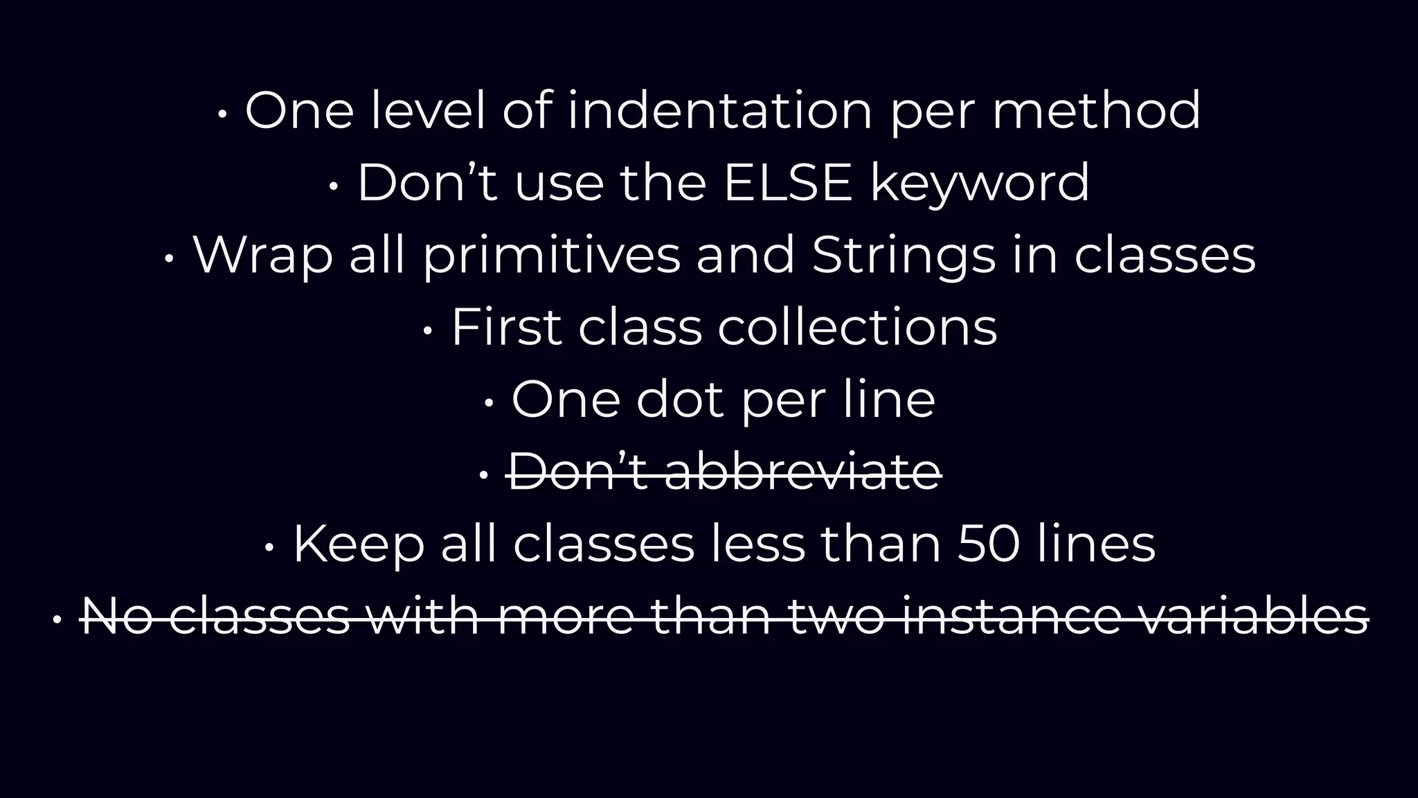 • One level of indentation per method
• Don’t use the ELSE keyword
• Wrap all primitives and Strings in classes
• First class collections
• One dot per line
• Don’t abbreviate
• Keep all classes less than 50 lines
• No classes with more than two instance variables
 