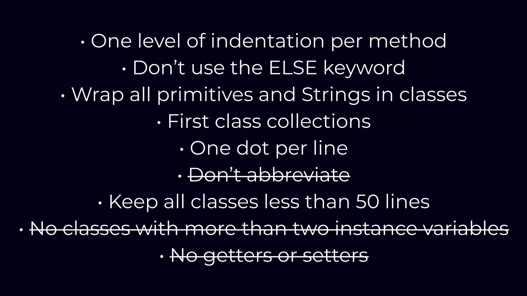 • One level of indentation per method
• Don’t use the ELSE keyword
• Wrap all primitives and Strings in classes
• First class collections
• One dot per line
• Don’t abbreviate
• Keep all classes less than 50 lines
• No classes with more than two instance variables
• No getters or setters
 