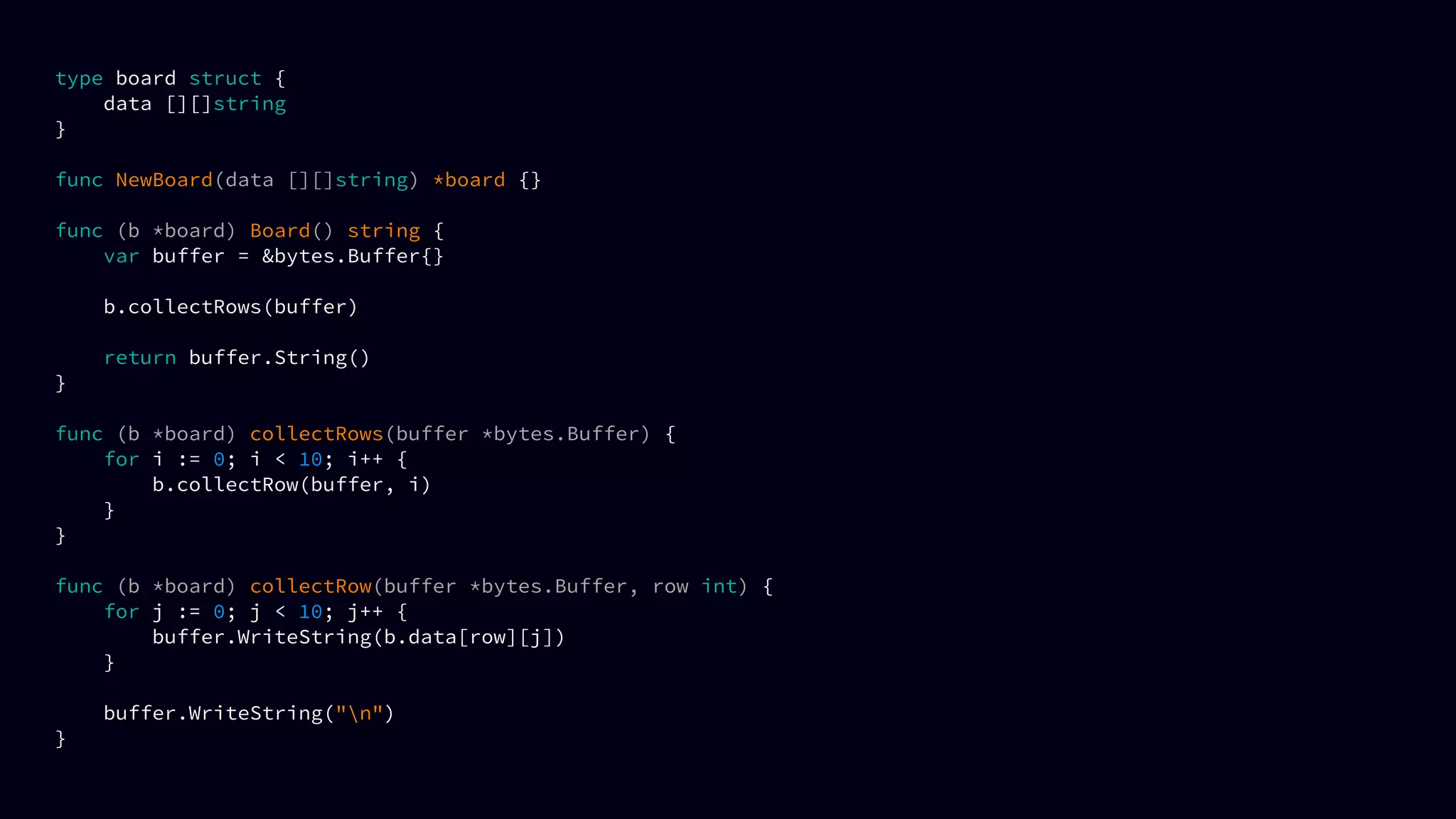 type board struct {
data [][]string
}
func NewBoard(data [][]string) *board {}
func (b *board) Board() string {
var buffer = &bytes.Buffer{}
b.collectRows(buffer)
return buffer.String()
}
func (b *board) collectRows(buffer *bytes.Buffer) {
for i := 0; i < 10; i++ {
b.collectRow(buffer, i)
}
}
func (b *board) collectRow(buffer *bytes.Buffer, row int) {
for j := 0; j < 10; j++ {
buffer.WriteString(b.data[row][j])
}
buffer.WriteString("n")
}
 