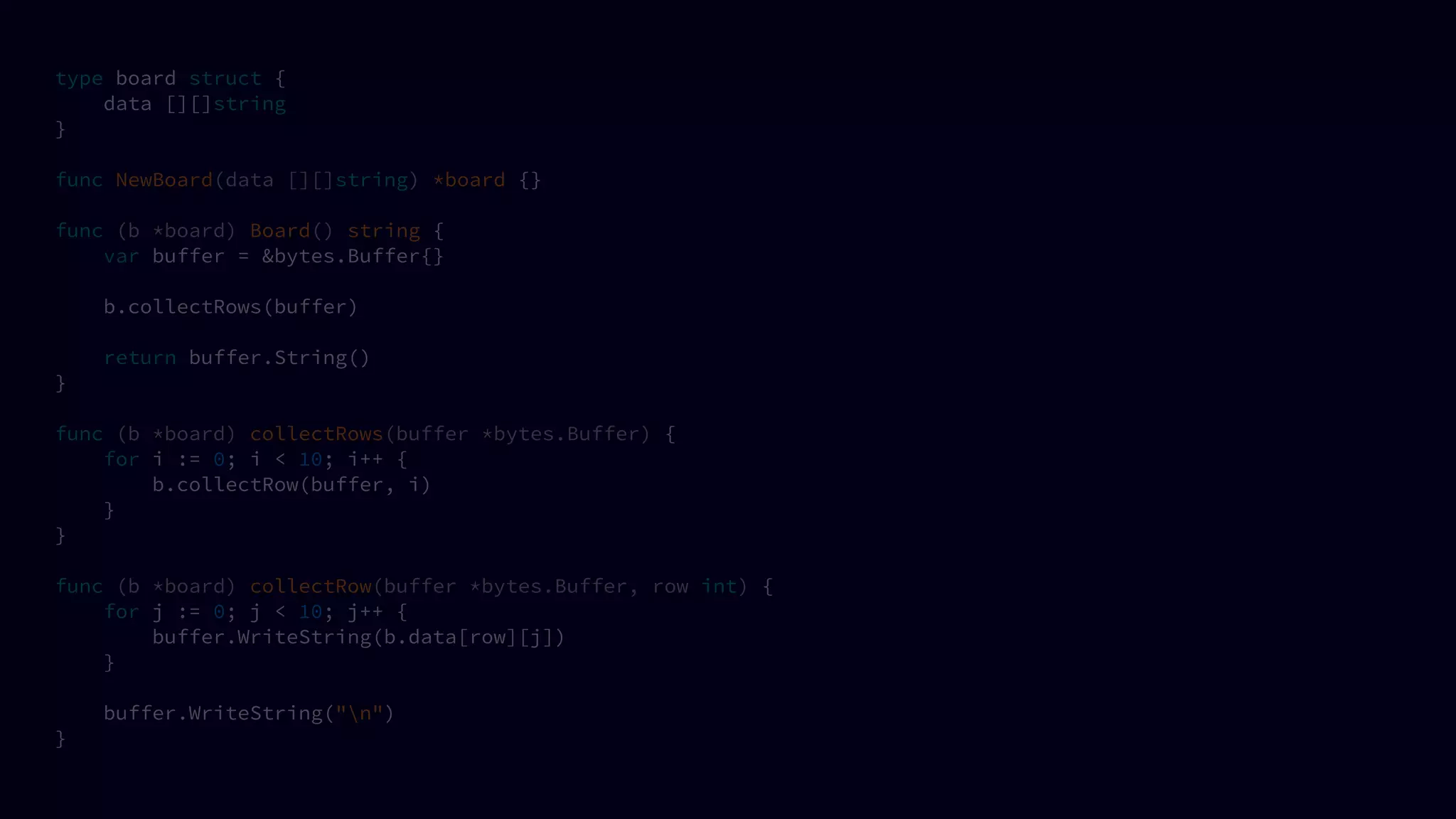 type board struct {
data [][]string
}
func NewBoard(data [][]string) *board {}
func (b *board) Board() string {
var buffer = &bytes.Buffer{}
b.collectRows(buffer)
return buffer.String()
}
func (b *board) collectRows(buffer *bytes.Buffer) {
for i := 0; i < 10; i++ {
b.collectRow(buffer, i)
}
}
func (b *board) collectRow(buffer *bytes.Buffer, row int) {
for j := 0; j < 10; j++ {
buffer.WriteString(b.data[row][j])
}
buffer.WriteString("n")
}
 