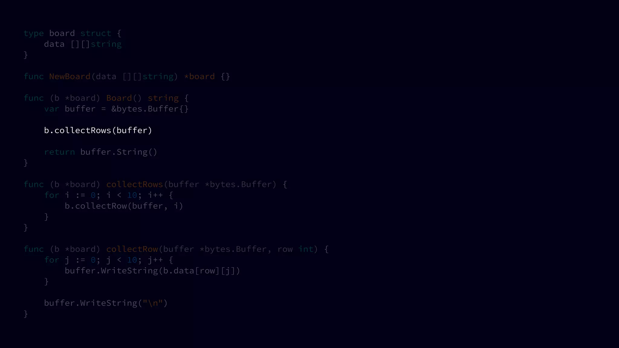 type board struct {
data [][]string
}
func NewBoard(data [][]string) *board {}
func (b *board) Board() string {
var buffer = &bytes.Buffer{}
b.collectRows(buffer)
return buffer.String()
}
func (b *board) collectRows(buffer *bytes.Buffer) {
for i := 0; i < 10; i++ {
b.collectRow(buffer, i)
}
}
func (b *board) collectRow(buffer *bytes.Buffer, row int) {
for j := 0; j < 10; j++ {
buffer.WriteString(b.data[row][j])
}
buffer.WriteString("n")
}
 