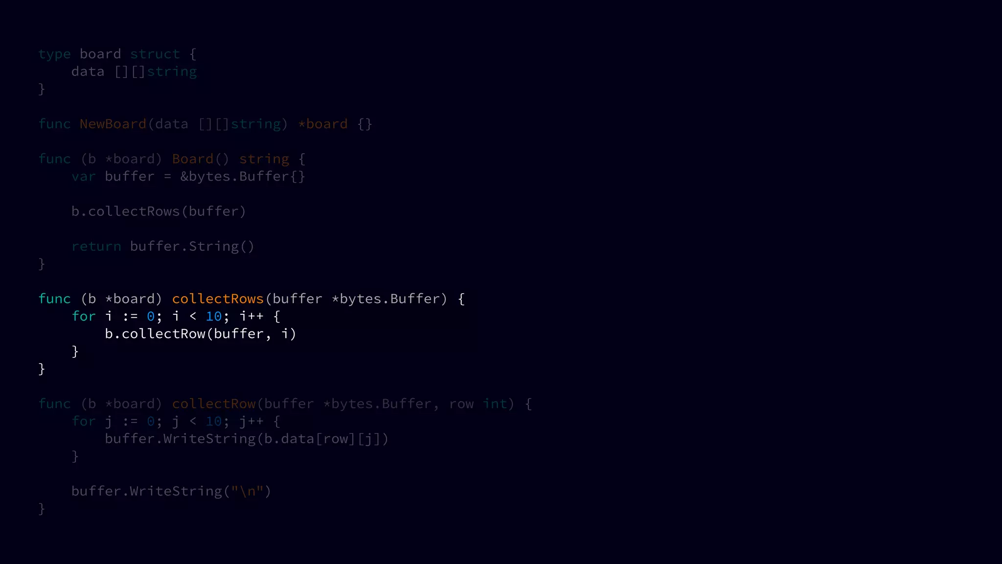 type board struct {
data [][]string
}
func NewBoard(data [][]string) *board {}
func (b *board) Board() string {
var buffer = &bytes.Buffer{}
b.collectRows(buffer)
return buffer.String()
}
func (b *board) collectRows(buffer *bytes.Buffer) {
for i := 0; i < 10; i++ {
b.collectRow(buffer, i)
}
}
func (b *board) collectRow(buffer *bytes.Buffer, row int) {
for j := 0; j < 10; j++ {
buffer.WriteString(b.data[row][j])
}
buffer.WriteString("n")
}
 