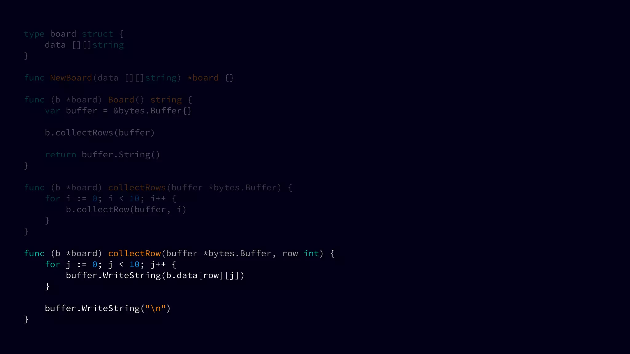 type board struct {
data [][]string
}
func NewBoard(data [][]string) *board {}
func (b *board) Board() string {
var buffer = &bytes.Buffer{}
b.collectRows(buffer)
return buffer.String()
}
func (b *board) collectRows(buffer *bytes.Buffer) {
for i := 0; i < 10; i++ {
b.collectRow(buffer, i)
}
}
func (b *board) collectRow(buffer *bytes.Buffer, row int) {
for j := 0; j < 10; j++ {
buffer.WriteString(b.data[row][j])
}
buffer.WriteString("n")
}
 