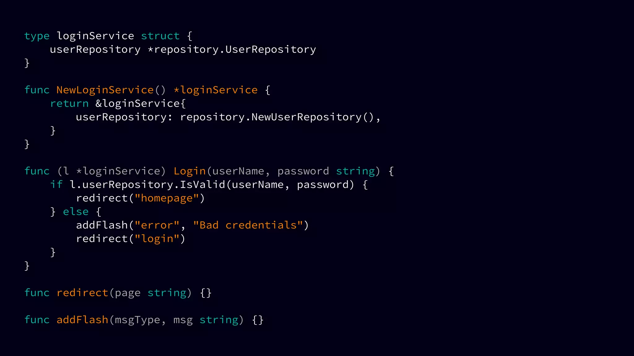 type loginService struct {
userRepository *repository.UserRepository
}
func NewLoginService() *loginService {
return &loginService{
userRepository: repository.NewUserRepository(),
}
}
func (l *loginService) Login(userName, password string) {
if l.userRepository.IsValid(userName, password) {
redirect("homepage")
} else {
addFlash("error", "Bad credentials")
redirect("login")
}
}
func redirect(page string) {}
func addFlash(msgType, msg string) {}
 