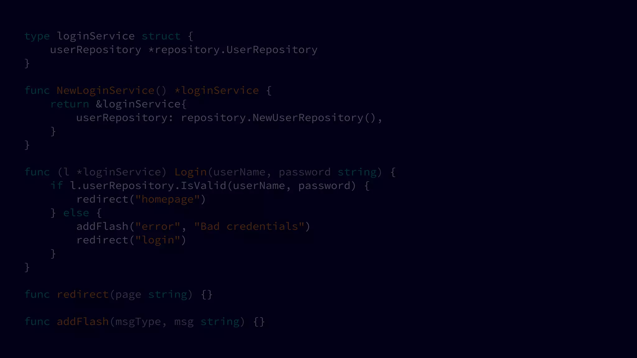 type loginService struct {
userRepository *repository.UserRepository
}
func NewLoginService() *loginService {
return &loginService{
userRepository: repository.NewUserRepository(),
}
}
func (l *loginService) Login(userName, password string) {
if l.userRepository.IsValid(userName, password) {
redirect("homepage")
} else {
addFlash("error", "Bad credentials")
redirect("login")
}
}
func redirect(page string) {}
func addFlash(msgType, msg string) {}
 