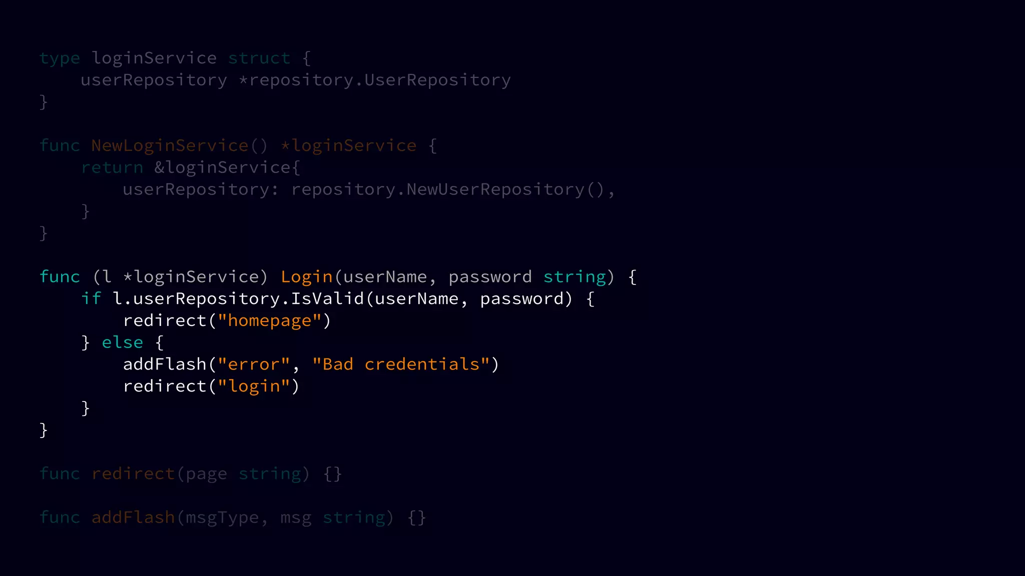 type loginService struct {
userRepository *repository.UserRepository
}
func NewLoginService() *loginService {
return &loginService{
userRepository: repository.NewUserRepository(),
}
}
func (l *loginService) Login(userName, password string) {
if l.userRepository.IsValid(userName, password) {
redirect("homepage")
} else {
addFlash("error", "Bad credentials")
redirect("login")
}
}
func redirect(page string) {}
func addFlash(msgType, msg string) {}
 