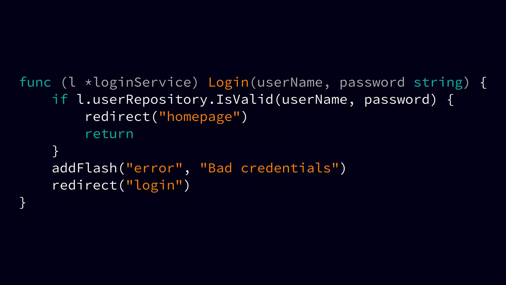 func (l *loginService) Login(userName, password string) {
if l.userRepository.IsValid(userName, password) {
redirect("homepage")
return
}
addFlash("error", "Bad credentials")
redirect("login")
}
 