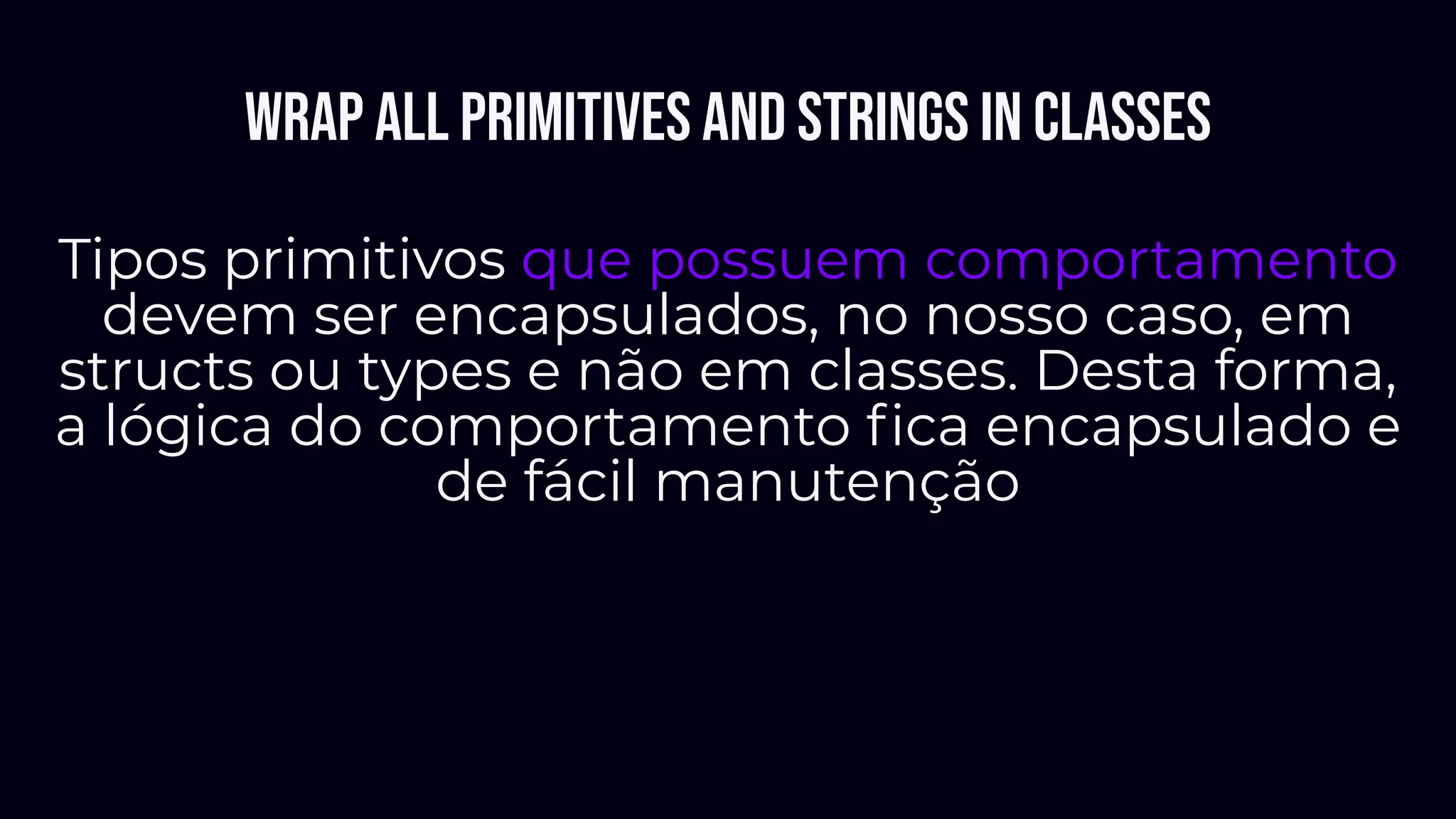 Wrap all primitives and Strings in classes
Tipos primitivos que possuem comportamento
devem ser encapsulados, no nosso caso, em
structs ou types e não em classes. Desta forma,
a lógica do comportamento ﬁca encapsulado e
de fácil manutenção
 